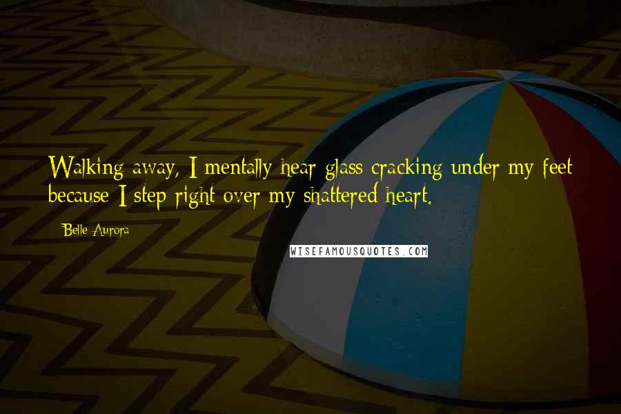 Belle Aurora Quotes: Walking away, I mentally hear glass cracking under my feet because I step right over my shattered heart.