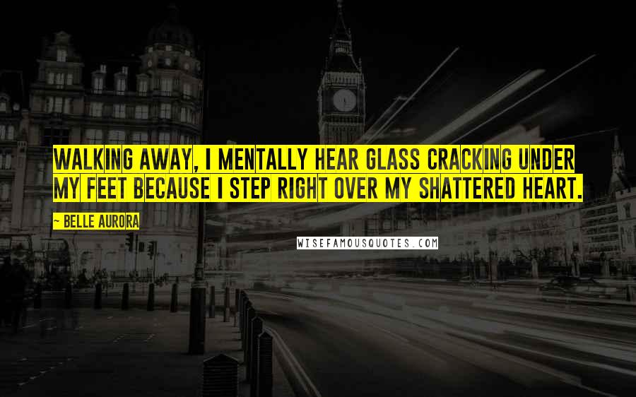 Belle Aurora Quotes: Walking away, I mentally hear glass cracking under my feet because I step right over my shattered heart.