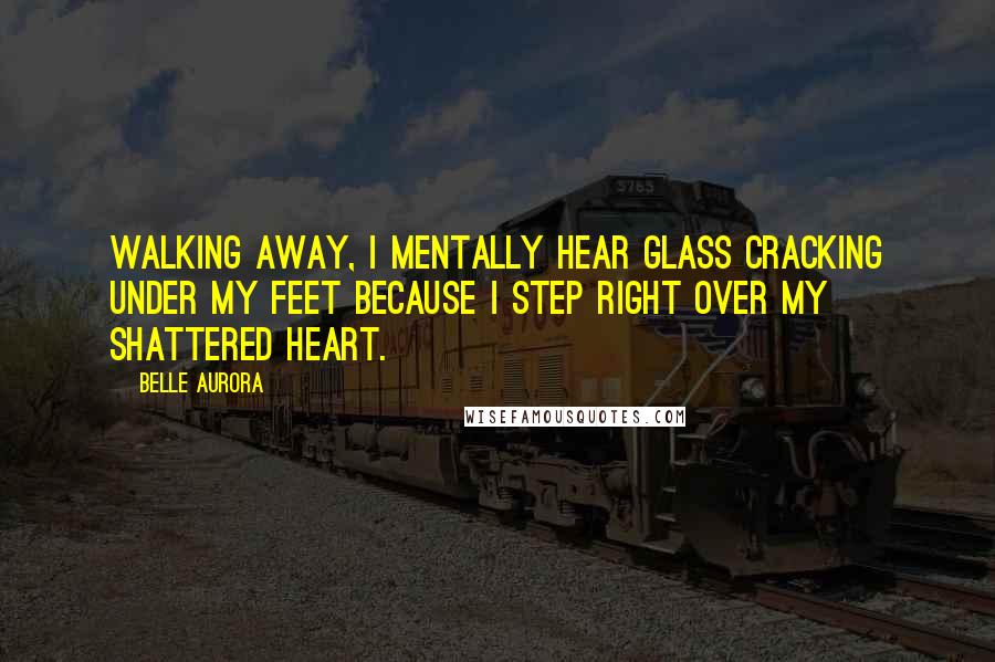 Belle Aurora Quotes: Walking away, I mentally hear glass cracking under my feet because I step right over my shattered heart.