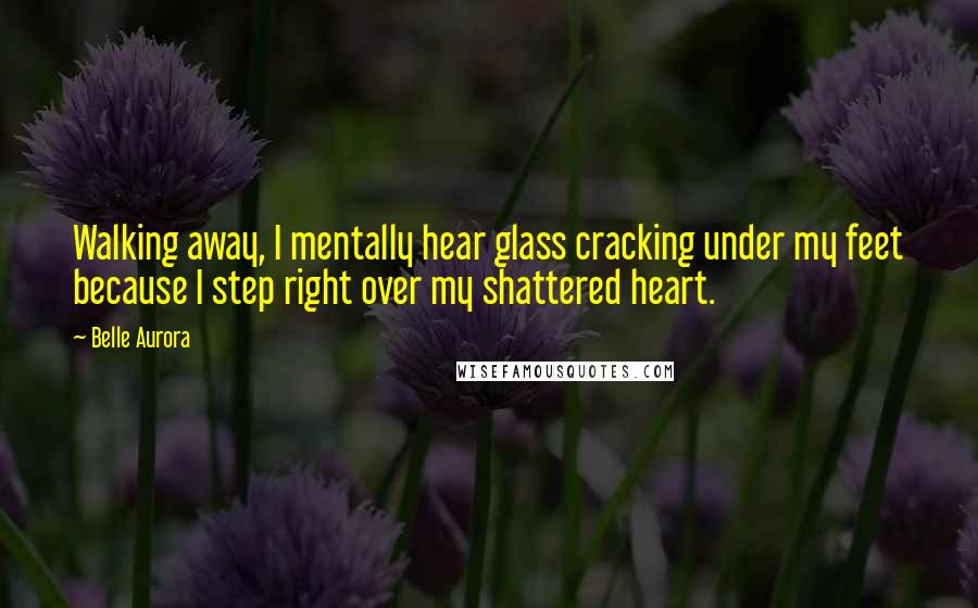 Belle Aurora Quotes: Walking away, I mentally hear glass cracking under my feet because I step right over my shattered heart.