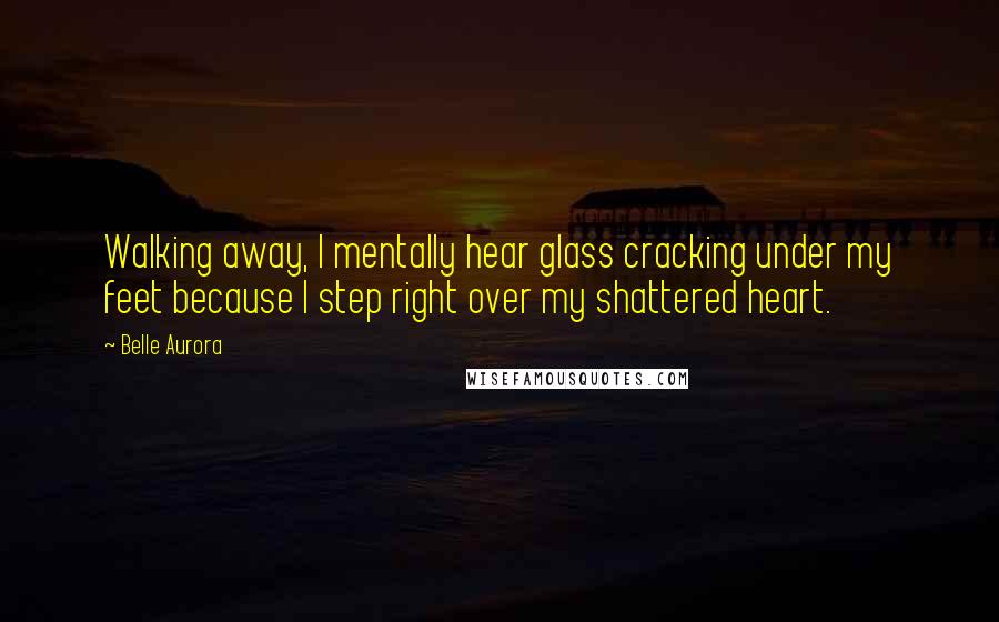 Belle Aurora Quotes: Walking away, I mentally hear glass cracking under my feet because I step right over my shattered heart.