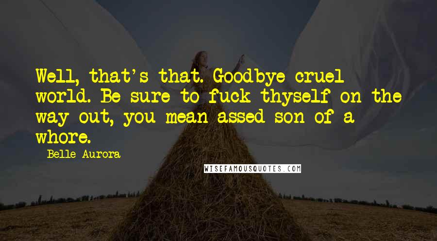 Belle Aurora Quotes: Well, that's that. Goodbye cruel world. Be sure to fuck thyself on the way out, you mean-assed son of a whore.