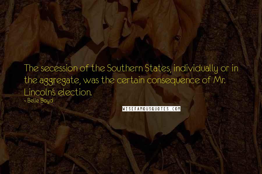 Belle Boyd Quotes: The secession of the Southern States, individually or in the aggregate, was the certain consequence of Mr. Lincoln's election.