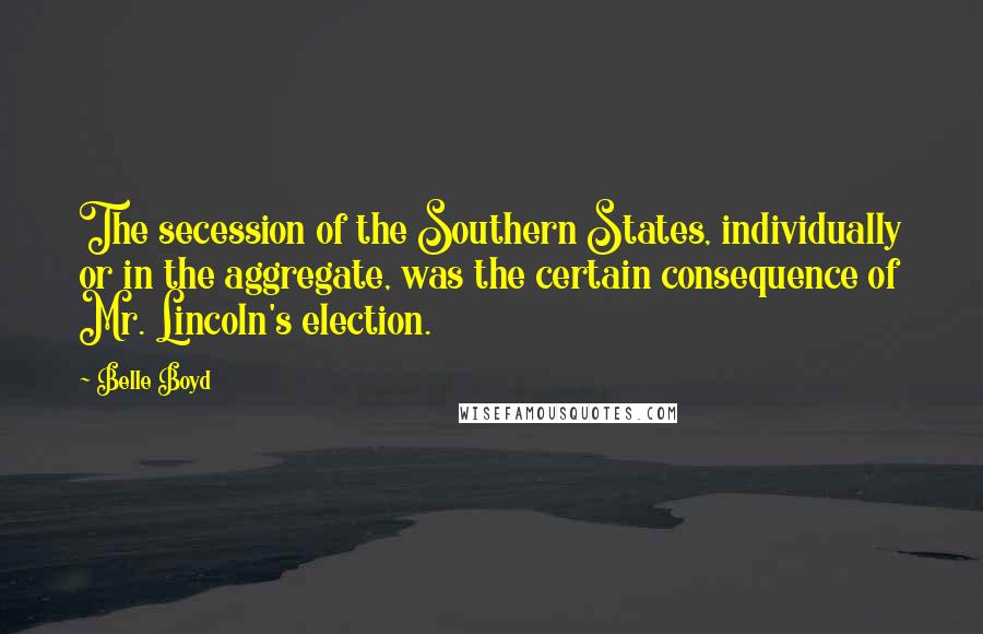 Belle Boyd Quotes: The secession of the Southern States, individually or in the aggregate, was the certain consequence of Mr. Lincoln's election.