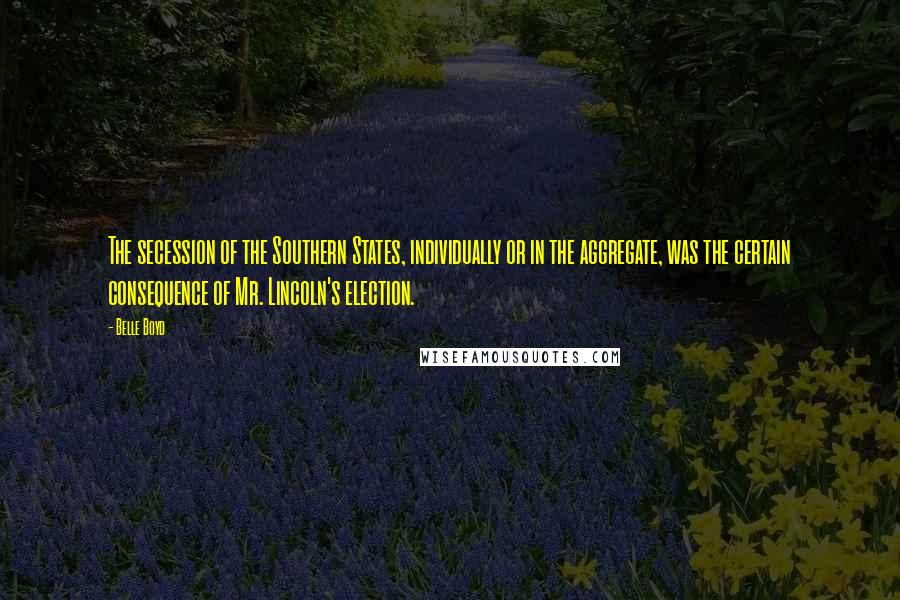 Belle Boyd Quotes: The secession of the Southern States, individually or in the aggregate, was the certain consequence of Mr. Lincoln's election.