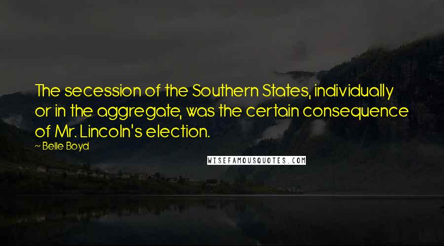 Belle Boyd Quotes: The secession of the Southern States, individually or in the aggregate, was the certain consequence of Mr. Lincoln's election.