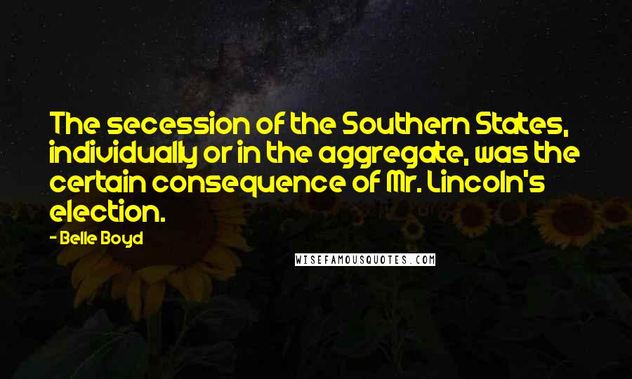 Belle Boyd Quotes: The secession of the Southern States, individually or in the aggregate, was the certain consequence of Mr. Lincoln's election.