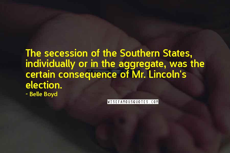 Belle Boyd Quotes: The secession of the Southern States, individually or in the aggregate, was the certain consequence of Mr. Lincoln's election.