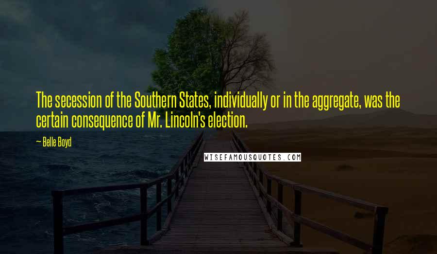 Belle Boyd Quotes: The secession of the Southern States, individually or in the aggregate, was the certain consequence of Mr. Lincoln's election.