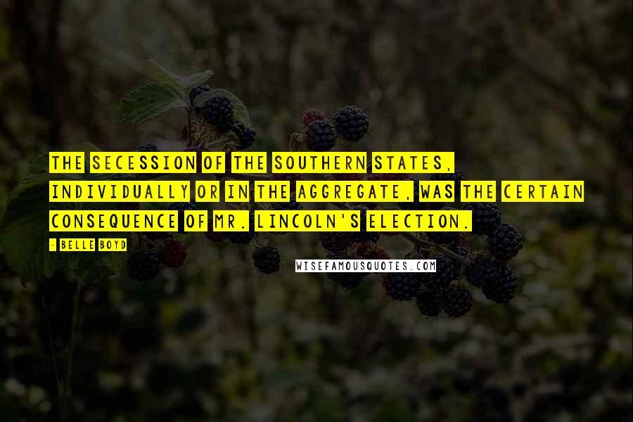 Belle Boyd Quotes: The secession of the Southern States, individually or in the aggregate, was the certain consequence of Mr. Lincoln's election.