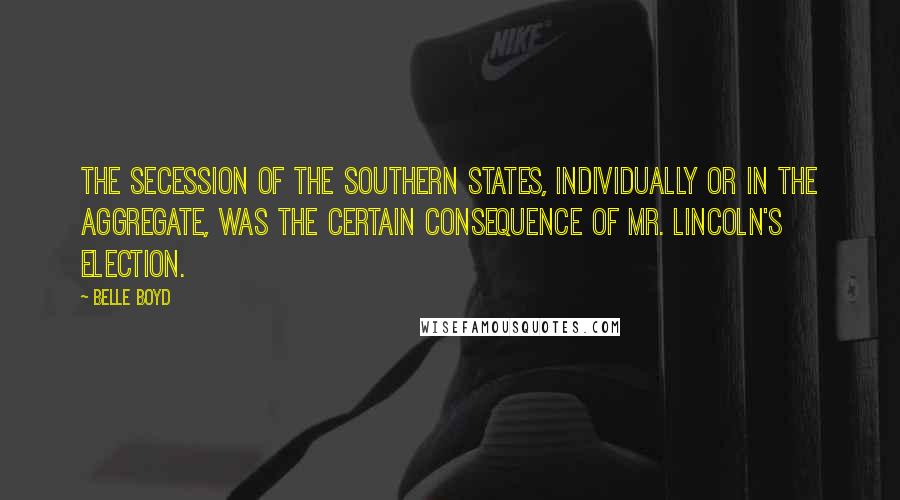 Belle Boyd Quotes: The secession of the Southern States, individually or in the aggregate, was the certain consequence of Mr. Lincoln's election.