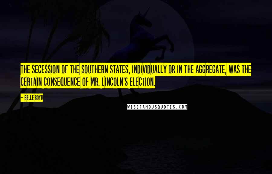 Belle Boyd Quotes: The secession of the Southern States, individually or in the aggregate, was the certain consequence of Mr. Lincoln's election.