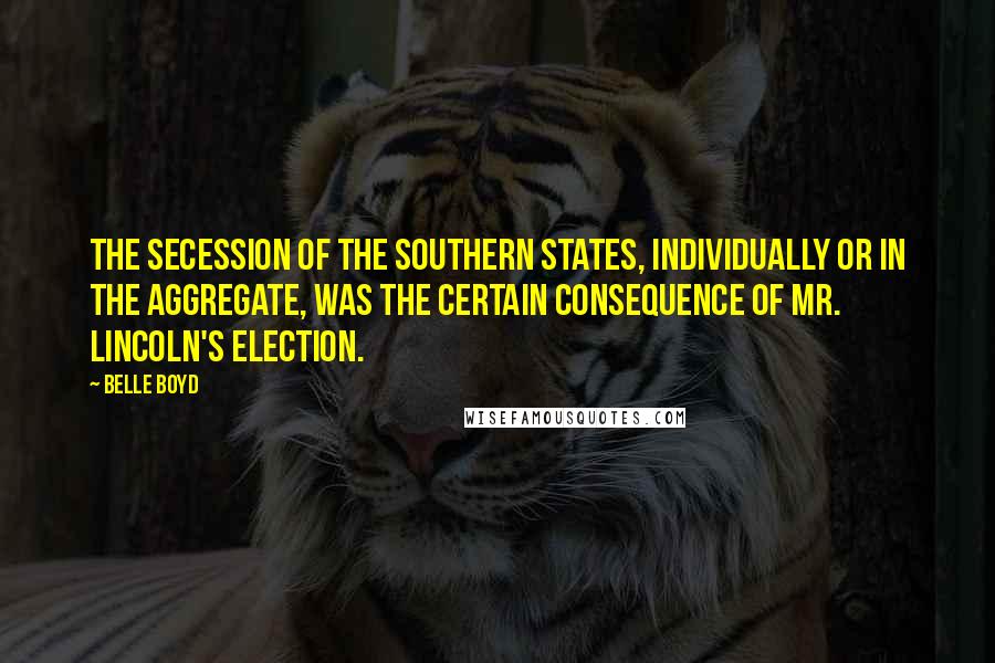 Belle Boyd Quotes: The secession of the Southern States, individually or in the aggregate, was the certain consequence of Mr. Lincoln's election.