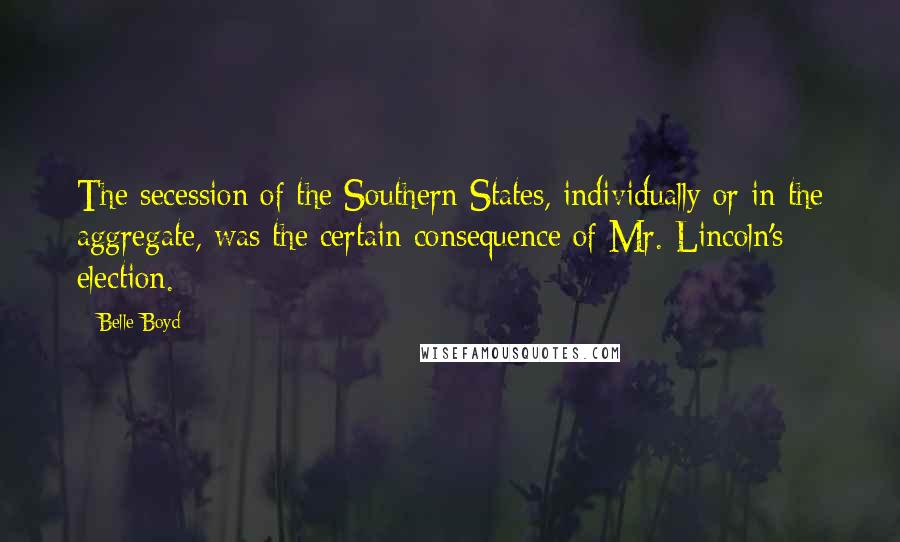 Belle Boyd Quotes: The secession of the Southern States, individually or in the aggregate, was the certain consequence of Mr. Lincoln's election.