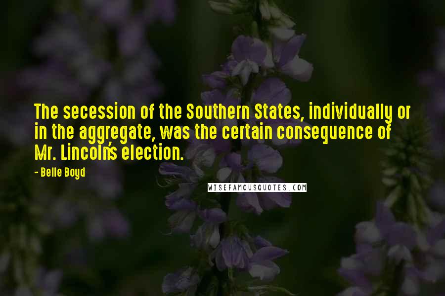 Belle Boyd Quotes: The secession of the Southern States, individually or in the aggregate, was the certain consequence of Mr. Lincoln's election.