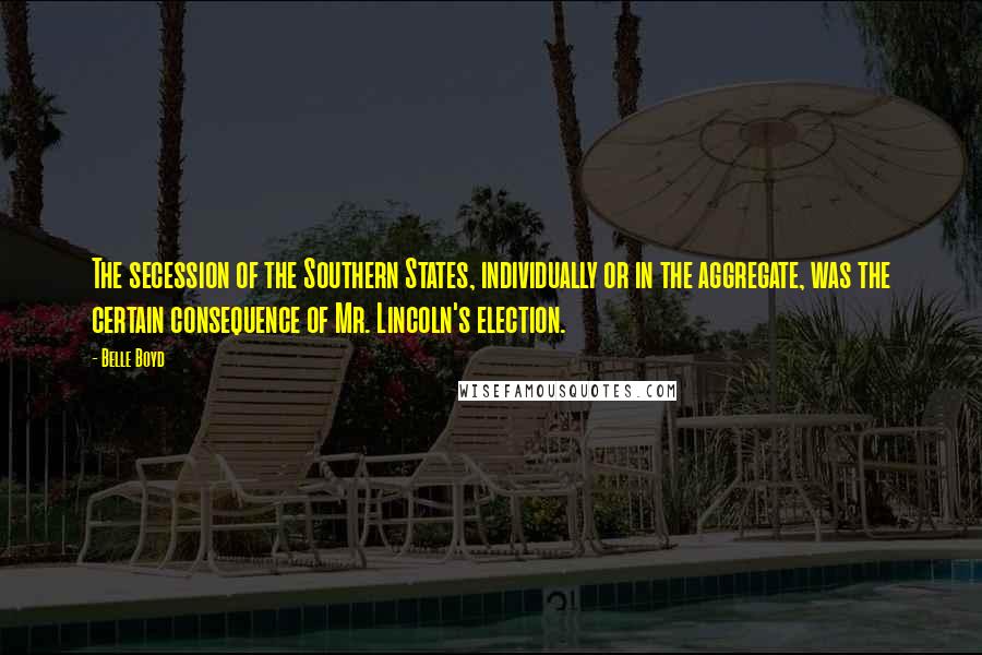 Belle Boyd Quotes: The secession of the Southern States, individually or in the aggregate, was the certain consequence of Mr. Lincoln's election.