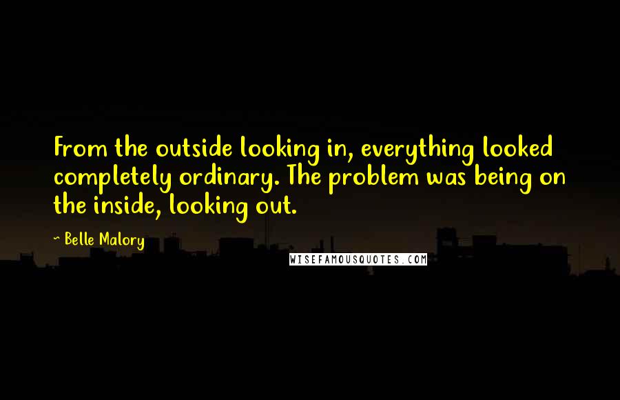 Belle Malory Quotes: From the outside looking in, everything looked completely ordinary. The problem was being on the inside, looking out.