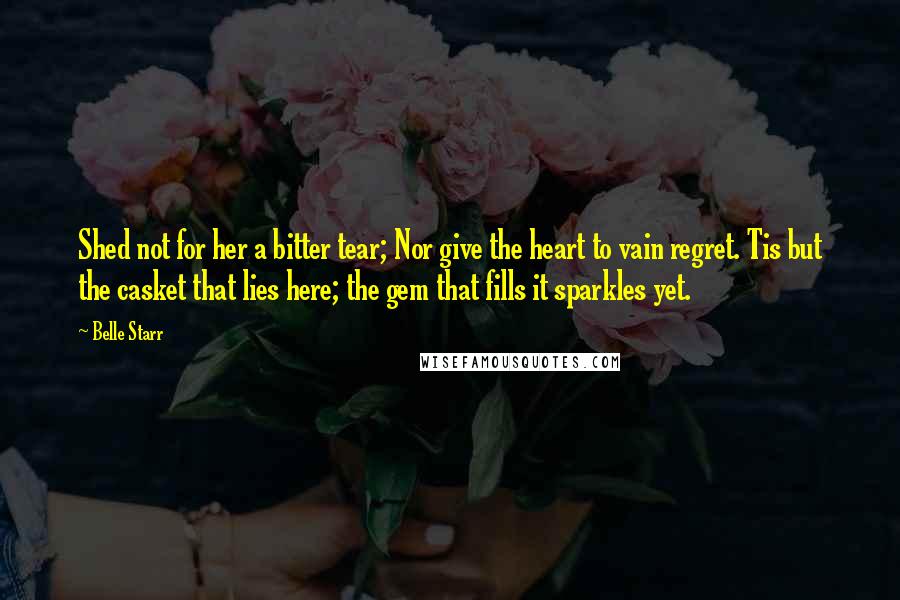 Belle Starr Quotes: Shed not for her a bitter tear; Nor give the heart to vain regret. Tis but the casket that lies here; the gem that fills it sparkles yet.