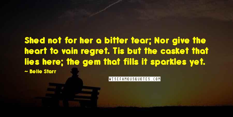 Belle Starr Quotes: Shed not for her a bitter tear; Nor give the heart to vain regret. Tis but the casket that lies here; the gem that fills it sparkles yet.