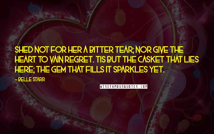 Belle Starr Quotes: Shed not for her a bitter tear; Nor give the heart to vain regret. Tis but the casket that lies here; the gem that fills it sparkles yet.