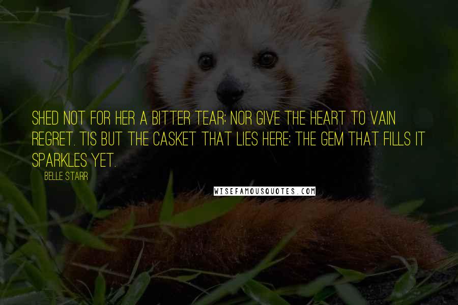 Belle Starr Quotes: Shed not for her a bitter tear; Nor give the heart to vain regret. Tis but the casket that lies here; the gem that fills it sparkles yet.