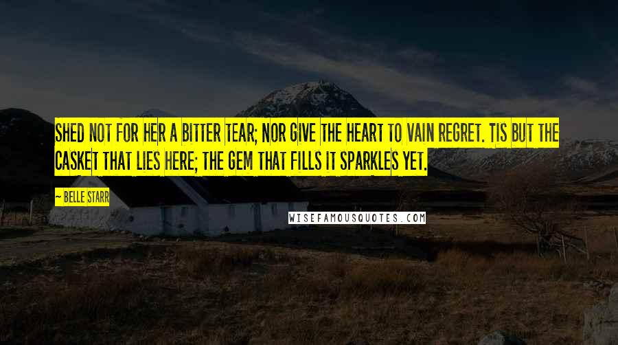 Belle Starr Quotes: Shed not for her a bitter tear; Nor give the heart to vain regret. Tis but the casket that lies here; the gem that fills it sparkles yet.