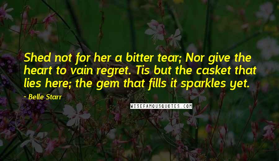 Belle Starr Quotes: Shed not for her a bitter tear; Nor give the heart to vain regret. Tis but the casket that lies here; the gem that fills it sparkles yet.