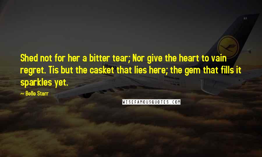 Belle Starr Quotes: Shed not for her a bitter tear; Nor give the heart to vain regret. Tis but the casket that lies here; the gem that fills it sparkles yet.