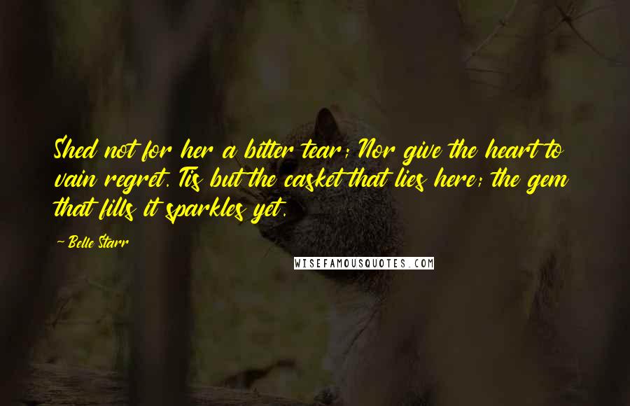 Belle Starr Quotes: Shed not for her a bitter tear; Nor give the heart to vain regret. Tis but the casket that lies here; the gem that fills it sparkles yet.
