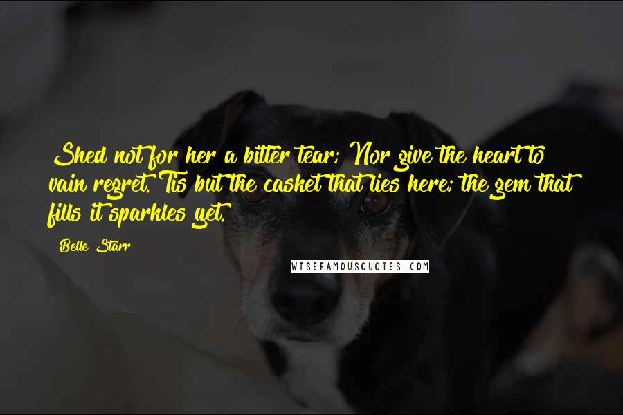 Belle Starr Quotes: Shed not for her a bitter tear; Nor give the heart to vain regret. Tis but the casket that lies here; the gem that fills it sparkles yet.