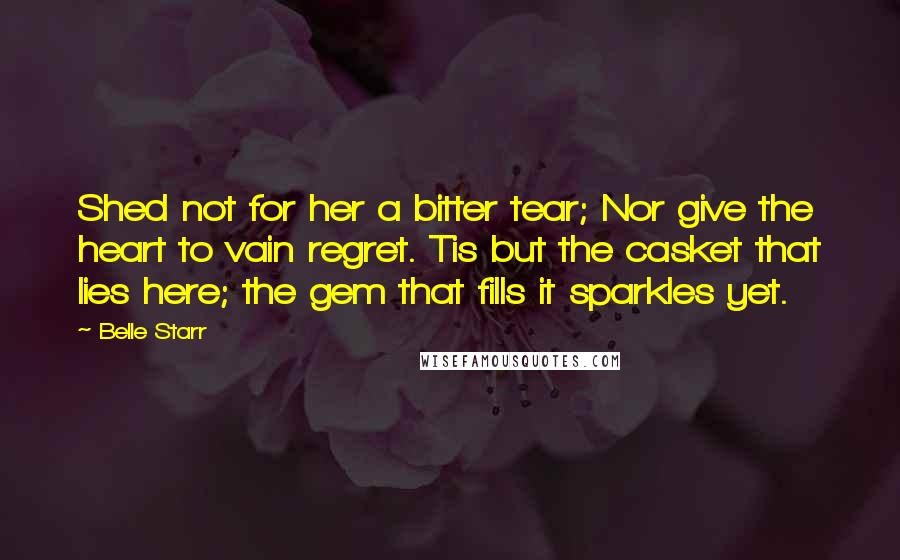 Belle Starr Quotes: Shed not for her a bitter tear; Nor give the heart to vain regret. Tis but the casket that lies here; the gem that fills it sparkles yet.