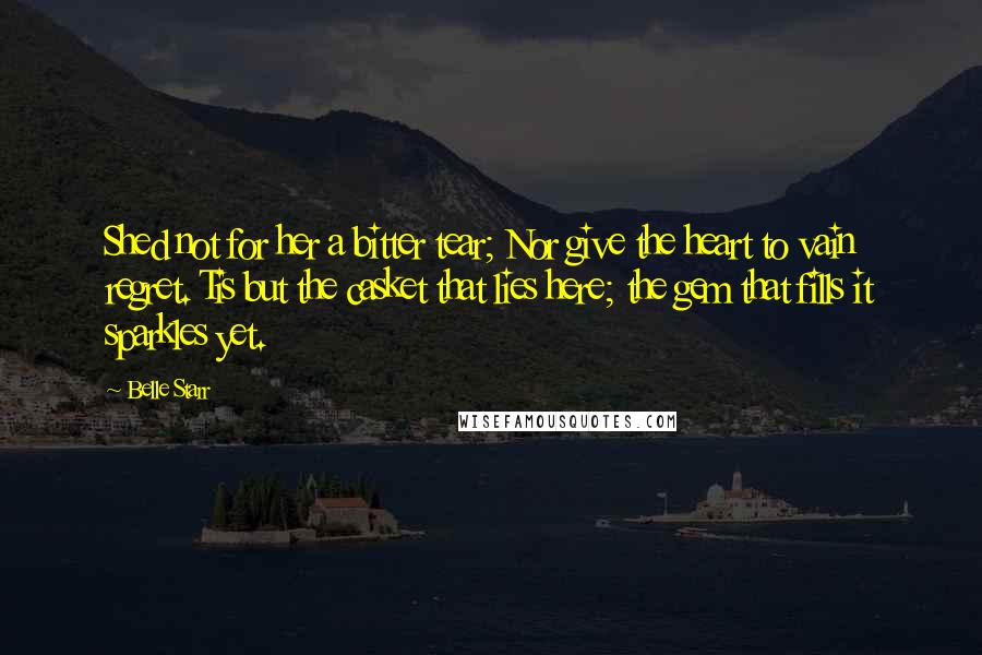 Belle Starr Quotes: Shed not for her a bitter tear; Nor give the heart to vain regret. Tis but the casket that lies here; the gem that fills it sparkles yet.