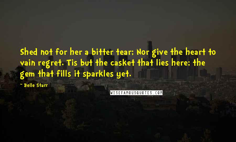Belle Starr Quotes: Shed not for her a bitter tear; Nor give the heart to vain regret. Tis but the casket that lies here; the gem that fills it sparkles yet.