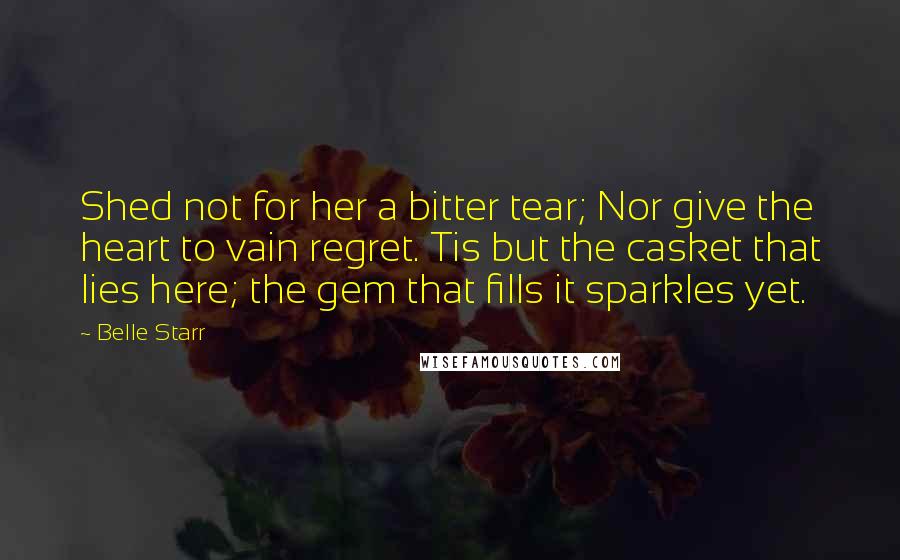 Belle Starr Quotes: Shed not for her a bitter tear; Nor give the heart to vain regret. Tis but the casket that lies here; the gem that fills it sparkles yet.