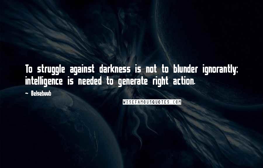 Belsebuub Quotes: To struggle against darkness is not to blunder ignorantly; intelligence is needed to generate right action.