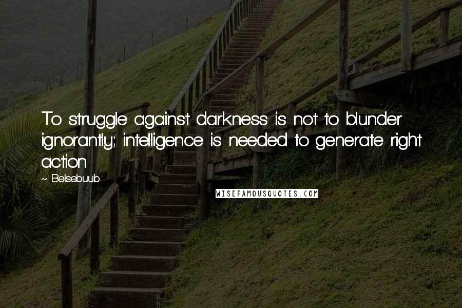 Belsebuub Quotes: To struggle against darkness is not to blunder ignorantly; intelligence is needed to generate right action.