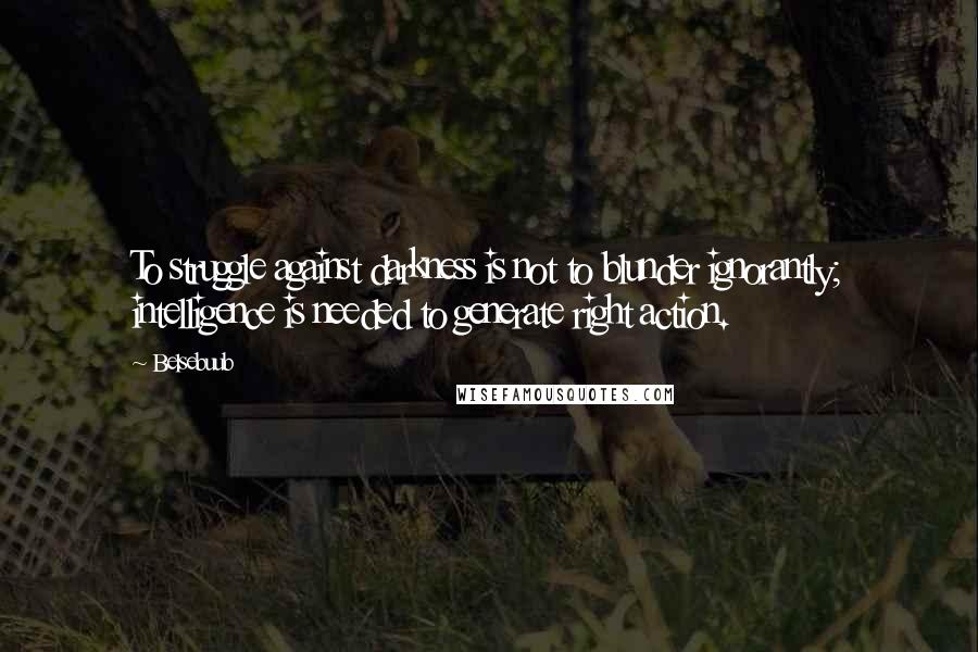 Belsebuub Quotes: To struggle against darkness is not to blunder ignorantly; intelligence is needed to generate right action.