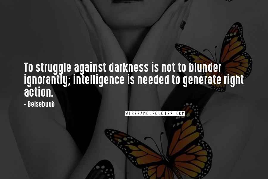 Belsebuub Quotes: To struggle against darkness is not to blunder ignorantly; intelligence is needed to generate right action.