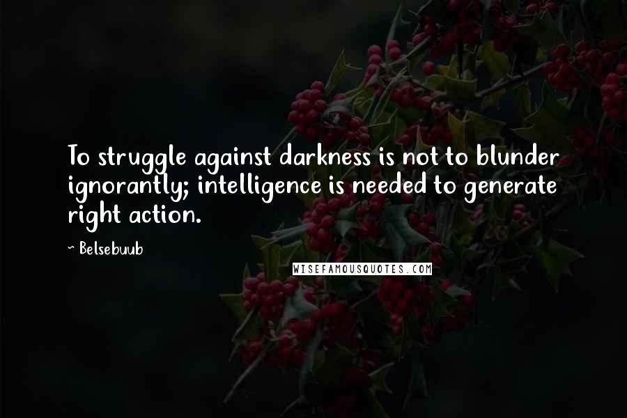 Belsebuub Quotes: To struggle against darkness is not to blunder ignorantly; intelligence is needed to generate right action.