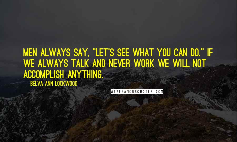 Belva Ann Lockwood Quotes: Men always say, "Let's see what you can do." If we always talk and never work we will not accomplish anything.