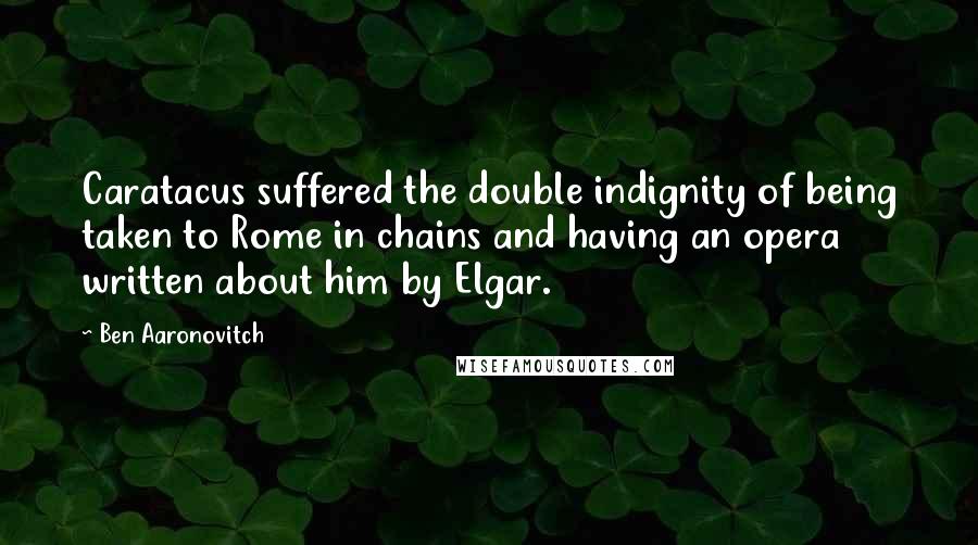 Ben Aaronovitch Quotes: Caratacus suffered the double indignity of being taken to Rome in chains and having an opera written about him by Elgar.