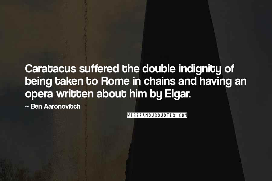 Ben Aaronovitch Quotes: Caratacus suffered the double indignity of being taken to Rome in chains and having an opera written about him by Elgar.