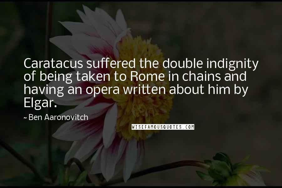 Ben Aaronovitch Quotes: Caratacus suffered the double indignity of being taken to Rome in chains and having an opera written about him by Elgar.