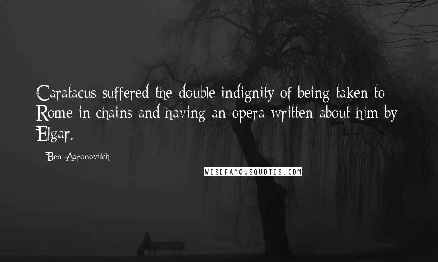 Ben Aaronovitch Quotes: Caratacus suffered the double indignity of being taken to Rome in chains and having an opera written about him by Elgar.