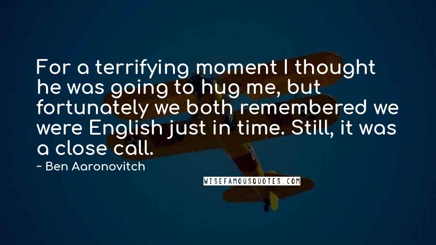 Ben Aaronovitch Quotes: For a terrifying moment I thought he was going to hug me, but fortunately we both remembered we were English just in time. Still, it was a close call.