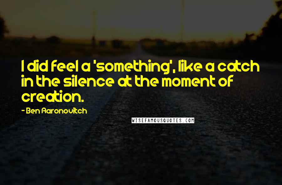 Ben Aaronovitch Quotes: I did feel a 'something', like a catch in the silence at the moment of creation.