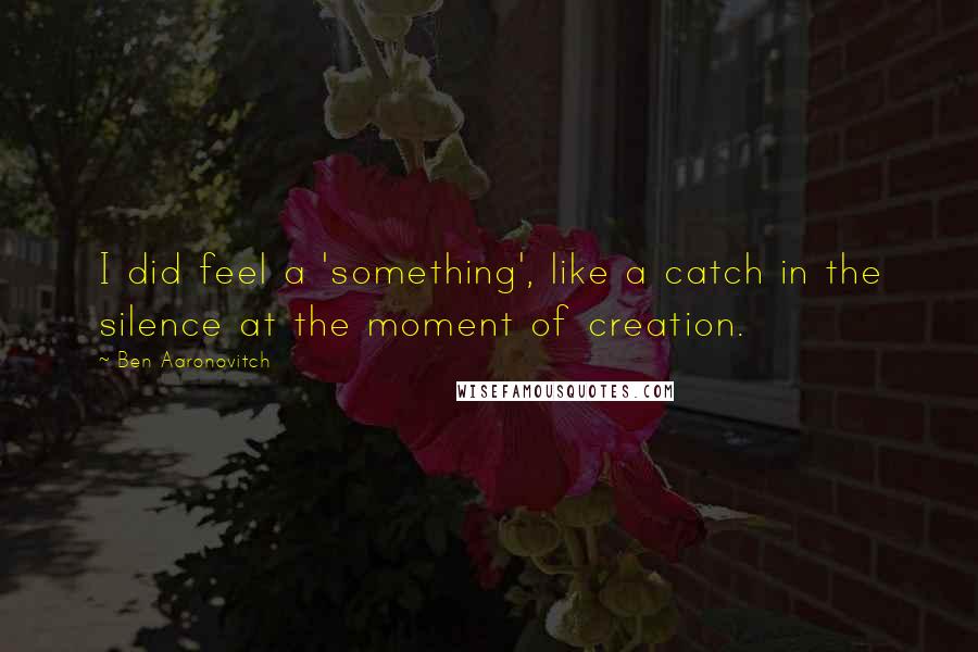 Ben Aaronovitch Quotes: I did feel a 'something', like a catch in the silence at the moment of creation.