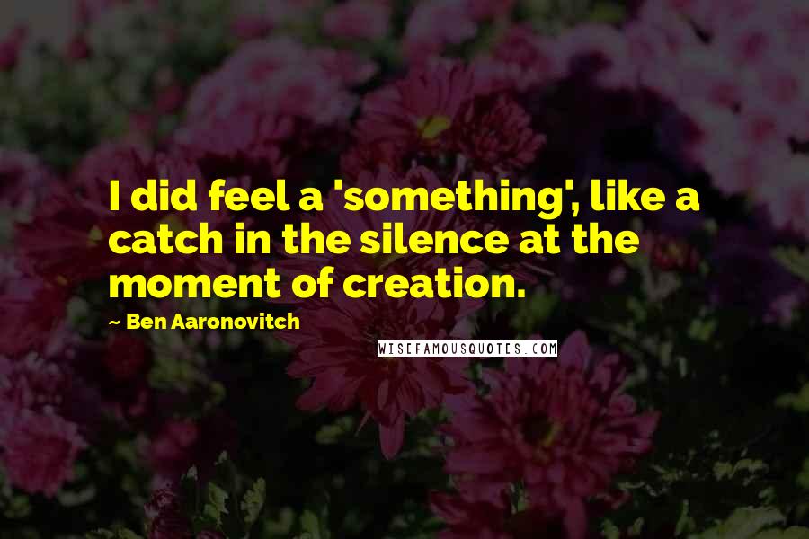 Ben Aaronovitch Quotes: I did feel a 'something', like a catch in the silence at the moment of creation.