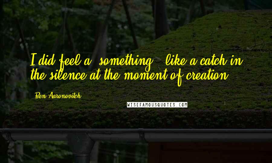 Ben Aaronovitch Quotes: I did feel a 'something', like a catch in the silence at the moment of creation.