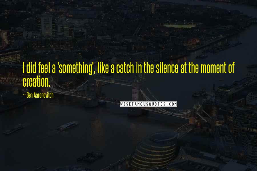 Ben Aaronovitch Quotes: I did feel a 'something', like a catch in the silence at the moment of creation.